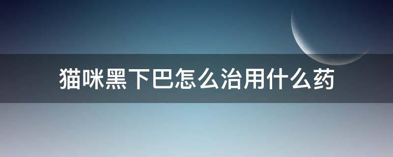 猫咪黑下巴怎么治用什么药（猫黑下巴怎么治疗用什么药）