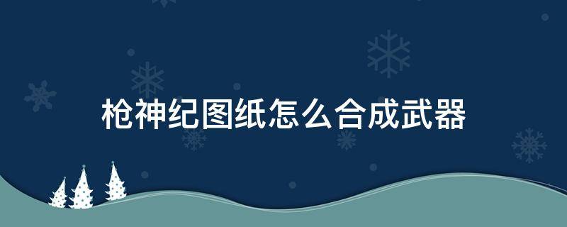 枪神纪图纸怎么合成武器 枪神纪材料怎么合成