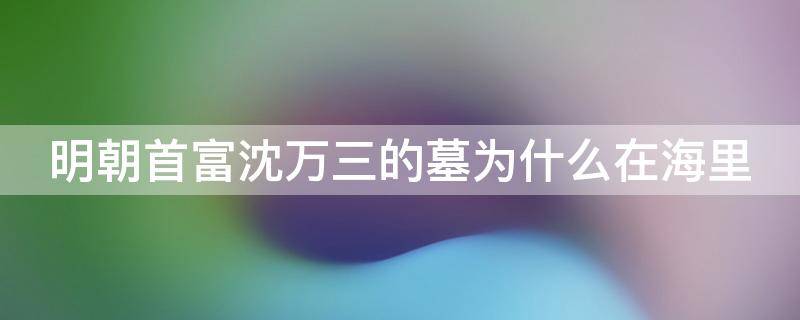 明朝首富沈万三的墓为什么在海里 明初富商沈万三是个怎么样的人?沈万三的墓为何不挖?