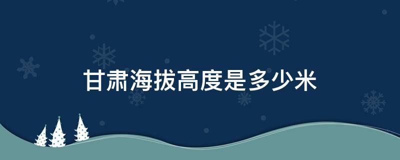 甘肃海拔高度是多少米 甘肃省海拔多少米高