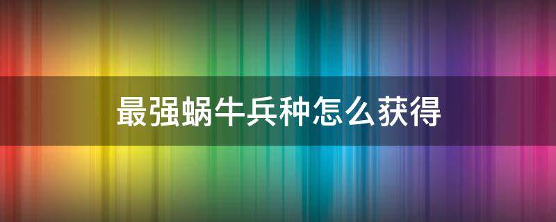 最强蜗牛兵种怎么获得（最强蜗牛怎么增加蜗牛兵种）