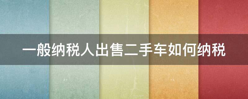 一般纳税人出售二手车如何纳税 一般纳税人卖二手车需要交什么税