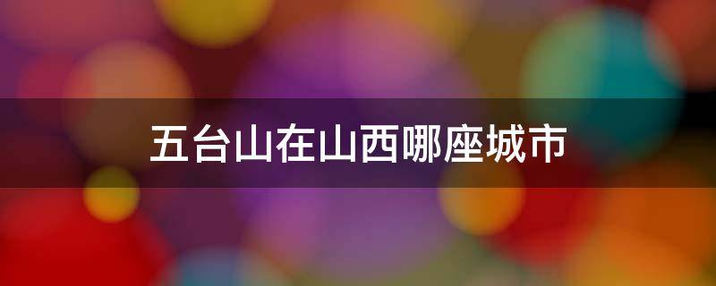 五台山在山西哪座城市 五台山在山西哪个省哪个市