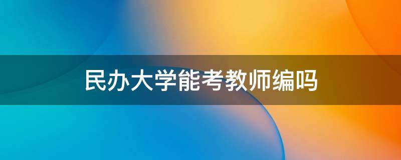 民办大学能考教师编吗 民办大学的教师有事业编制吗