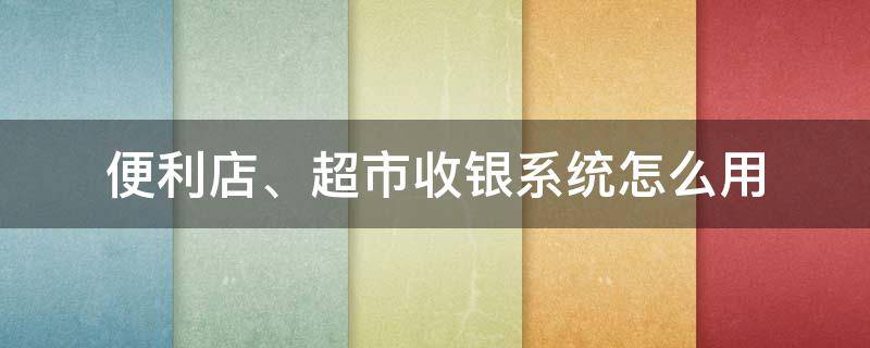 便利店、超市收银系统怎么用（便利店收银机系统）