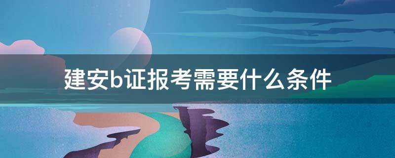 建安b证报考需要什么条件（建安b证报考时间）