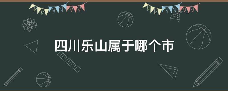 四川乐山属于哪个市 四川乐山属于哪个市哪个区