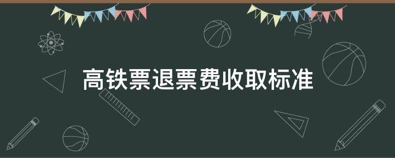 高铁票退票费收取标准 高铁退票费的收费标准