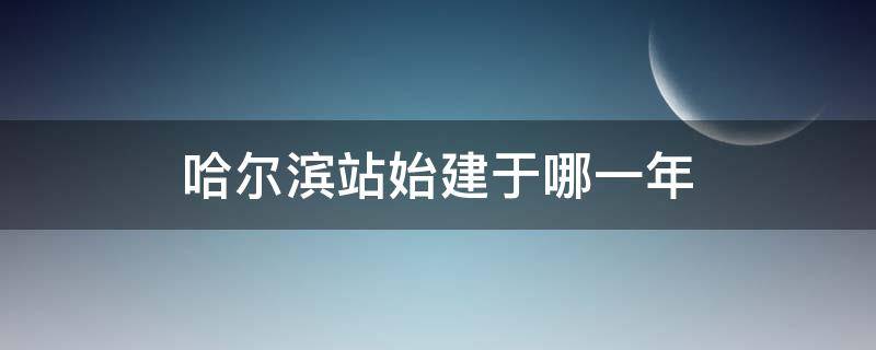 哈尔滨站始建于哪一年 哈尔滨站始建于多少年