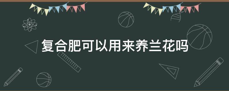 复合肥可以用来养兰花吗（兰花肥料可以用复合肥吗）