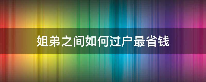 姐弟之间如何过户最省钱（商品房姐弟怎么过户最省钱）