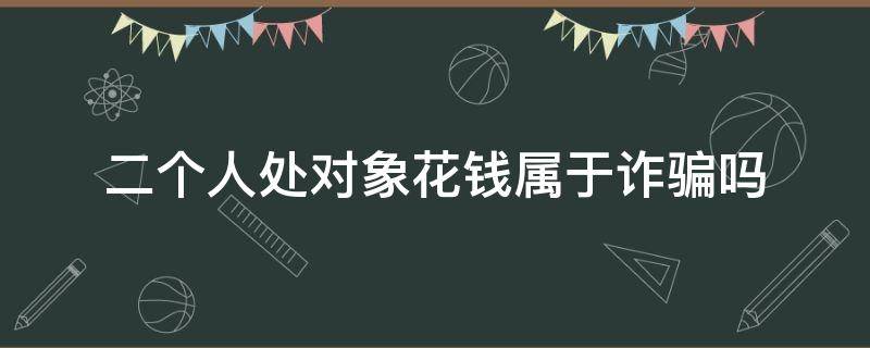 二个人处对象花钱属于诈骗吗（处对象给花钱算是诈骗吗）