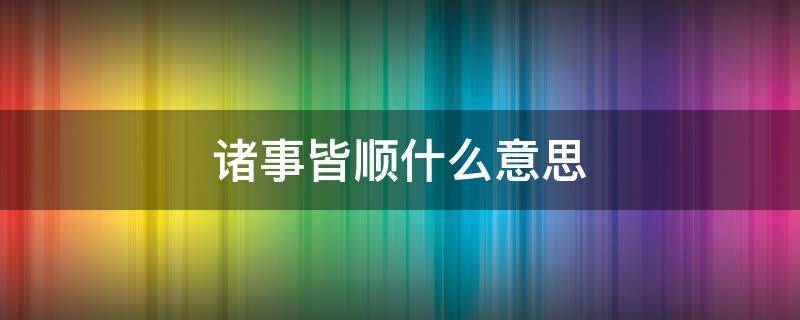 诸事皆顺什么意思 事事皆顺意什么意思