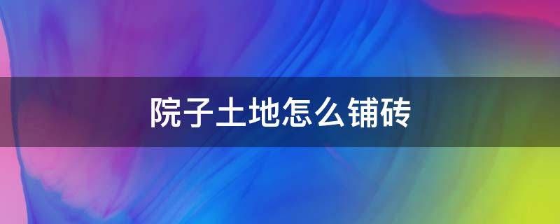 院子土地怎么铺砖 院子铺地砖施工步骤