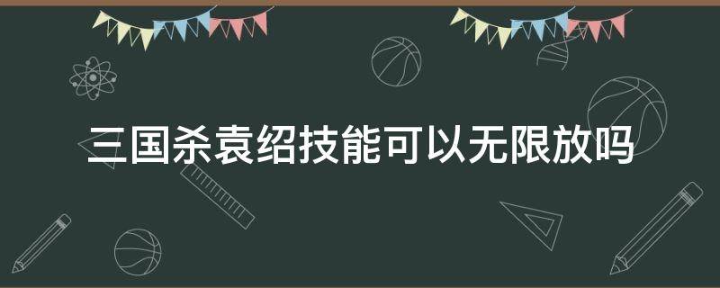 三国杀袁绍技能可以无限放吗（三国杀死了能不能放技能）