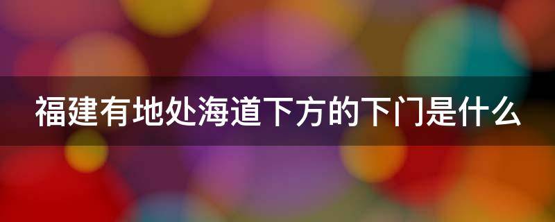 福建有地处海道下方的下门是什么（福建地处海道下方厦门）