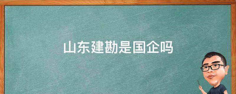 山东建勘是国企吗（山东建勘是国有企业吗）