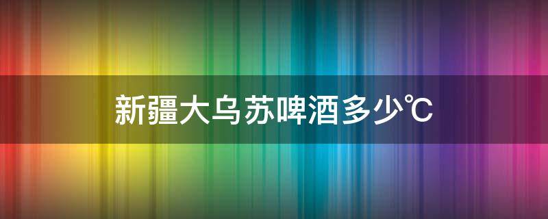 新疆大乌苏啤酒多少℃ 大乌苏啤酒在新疆多少钱一瓶