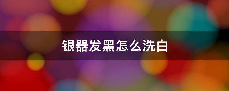 银器发黑怎么洗白（银器发黑怎么洗白8招教你洗白）