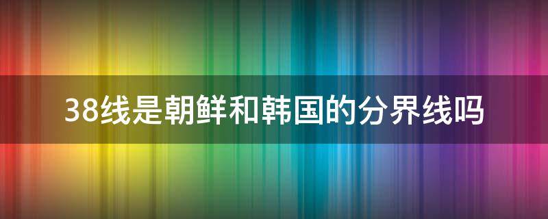 38线是朝鲜和韩国的分界线吗（韩国朝鲜38线 为什么是38线）