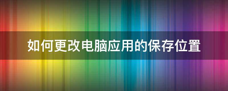 如何更改电脑应用的保存位置 电脑怎么更改软件保存位置