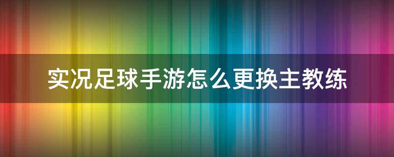 实况足球手游怎么更换主教练 实况足球手游怎么换主队