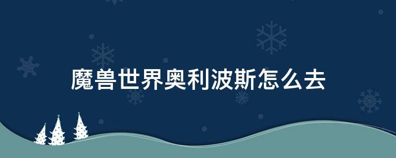 魔兽世界奥利波斯怎么去（魔兽世界奥利波斯怎么去奥格瑞玛）