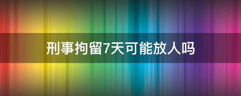 刑事拘留7天可能放人吗 刑事拘留7天不放人意味着啥