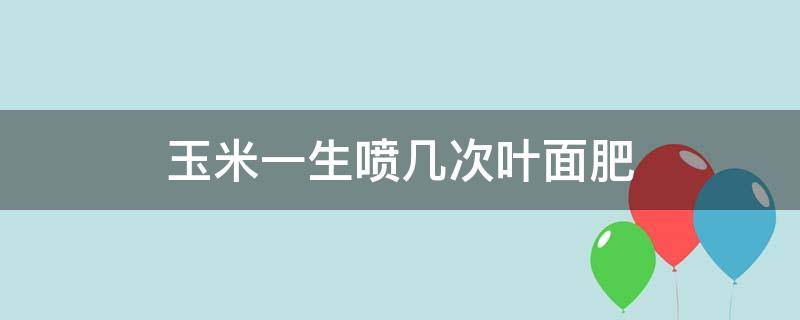 玉米一生喷几次叶面肥（玉米叶面肥几天喷一次）