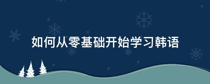 如何从零基础开始学习韩语（怎样能从零基础快速学韩语）