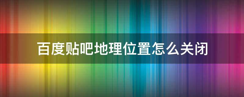 百度贴吧地理位置怎么关闭（百度贴吧回复怎么关闭地理位置）