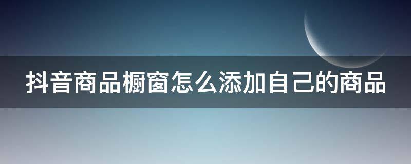 抖音商品橱窗怎么添加自己的商品 抖音商品橱窗怎么添加自己的商品呢