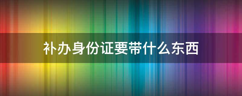 补办身份证要带什么东西 16岁补办身份证要带什么东西