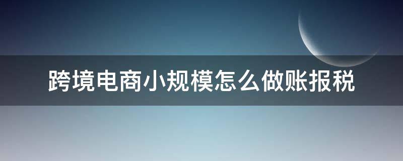 跨境电商小规模怎么做账报税（小规模纳税人跨境电商怎么报税）