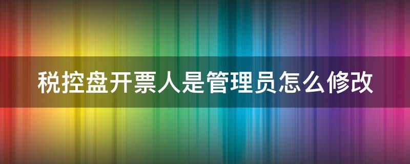 税控盘开票人是管理员怎么修改（税控系统开票人为管理员怎么改）