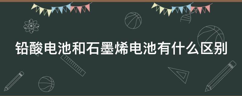 铅酸电池和石墨烯电池有什么区别（铅酸电池和石墨烯电池有什么区别和石墨烯电池）