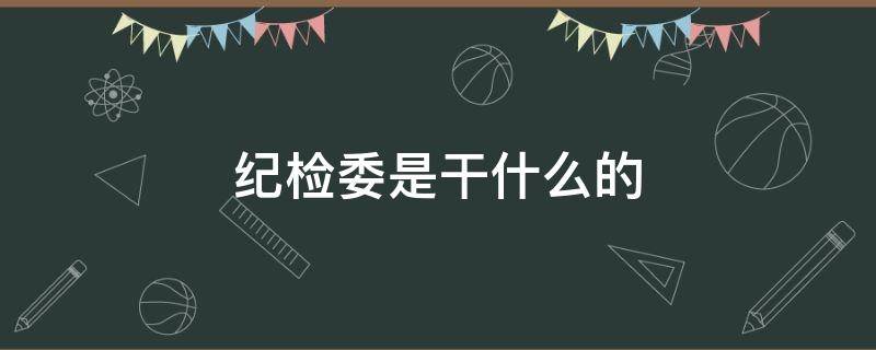 纪检委是干什么的（街道办事处纪检委是干什么的）