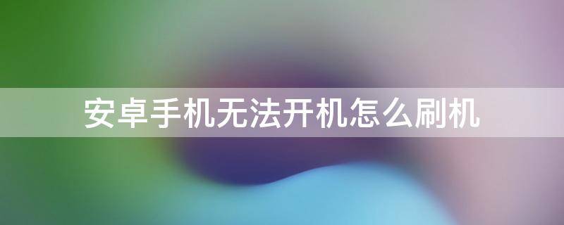 安卓手机无法开机怎么刷机 安卓手机刷机失败无法开机的修复教程