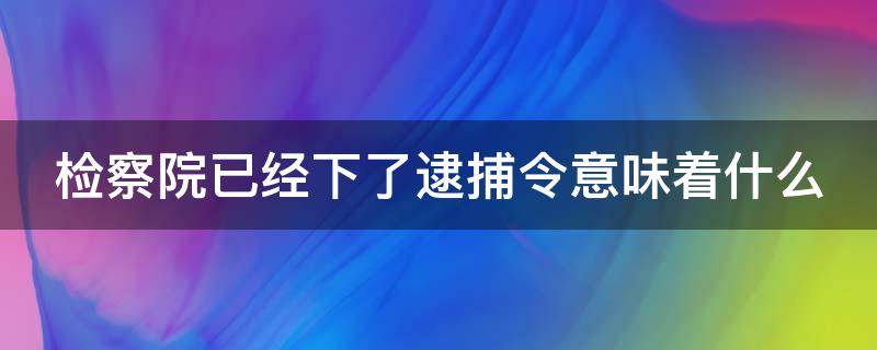 检察院已经下了逮捕令意味着什么 检察院下了逮捕令多久能回来