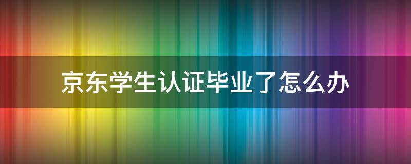 京东学生认证毕业了怎么办（京东已经毕业了怎么学生认证）