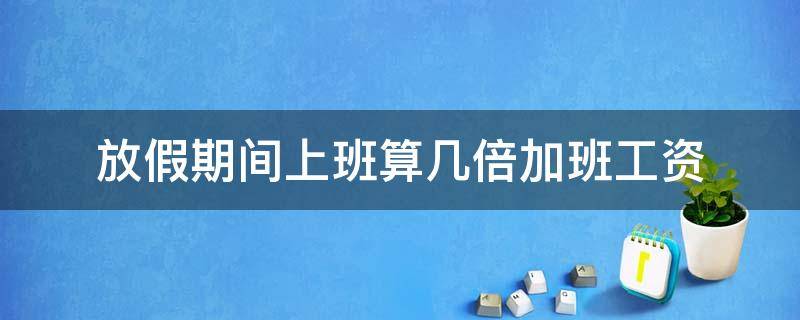 放假期间上班算几倍加班工资（年休假加班是发几倍工资）