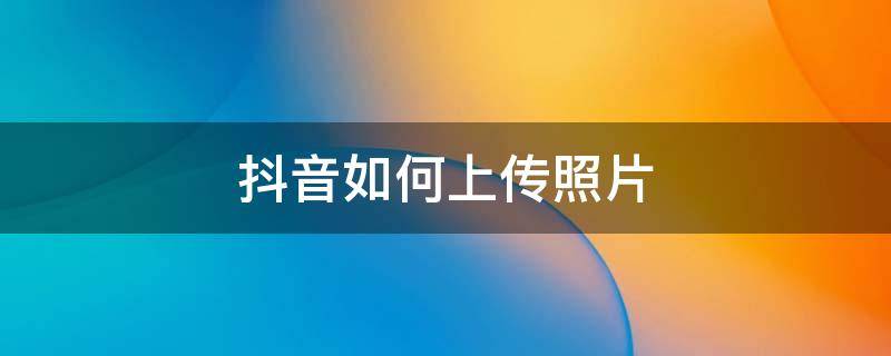 抖音如何上传照片 抖音如何上传照片和视频