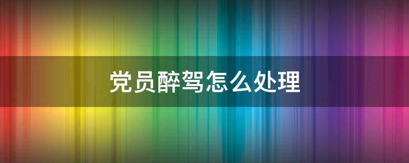 党员醉驾怎么处理（国企党员醉驾怎么处理）