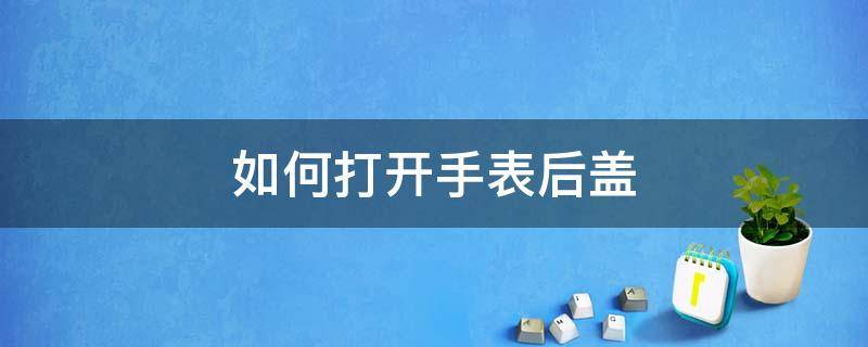 如何打开手表后盖（如何打开手表后盖换电池）