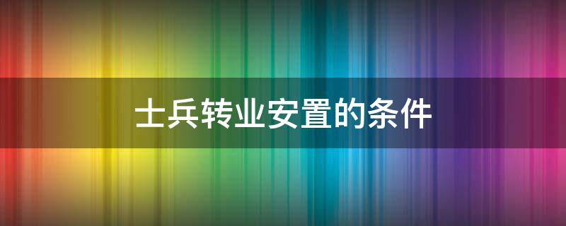 士兵转业安置的条件 当兵转业安置条件