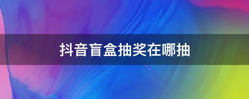 抖音盲盒抽奖在哪抽 抖音抽盲盒礼物怎么抽