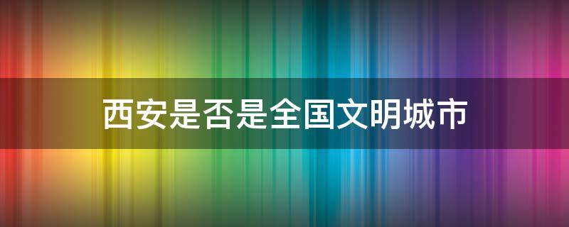 西安是否是全国文明城市 西安为什么没有评上全国文明城市