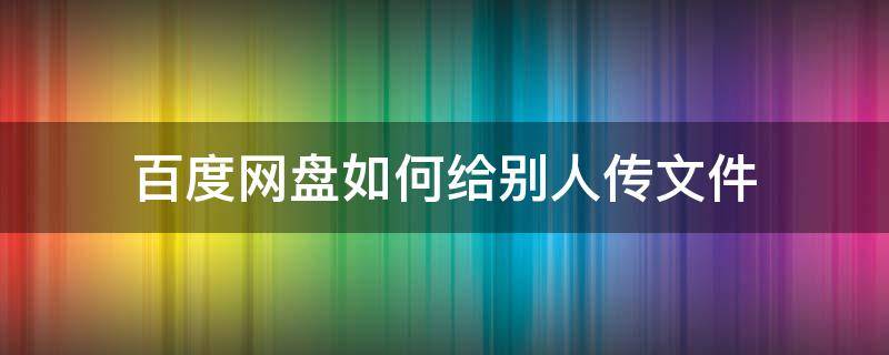 百度网盘如何给别人传文件（百度网盘的文件怎么传给别人）