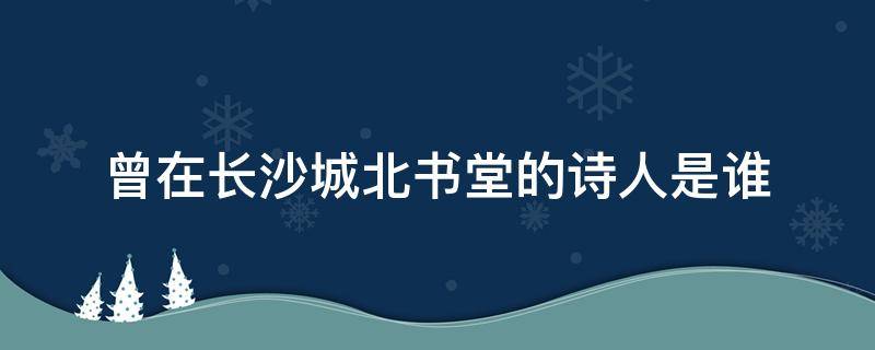 曾在长沙城北书堂的诗人是谁 曾在长沙城北书堂山洗笔的书法家是谁