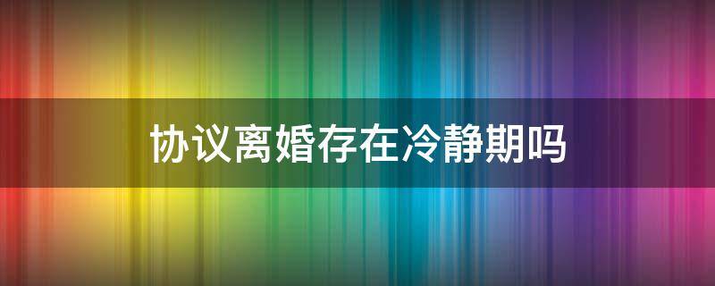 协议离婚存在冷静期吗 协议离婚一定有冷静期吗